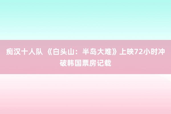 痴汉十人队 《白头山：半岛大难》上映72小时冲破韩国票房记载