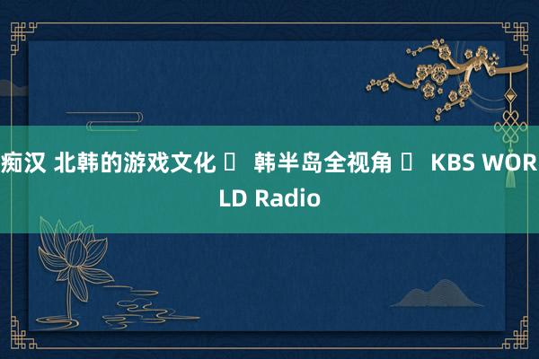 痴汉 北韩的游戏文化 ㅣ 韩半岛全视角 ㅣ KBS WORLD Radio