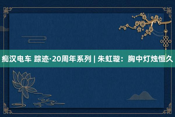 痴汉电车 踪迹·20周年系列 | 朱虹璇：胸中灯烛恒久