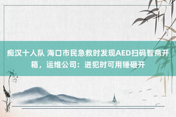 痴汉十人队 海口市民急救时发现AED扫码智商开箱，运维公司：进犯时可用锤砸开