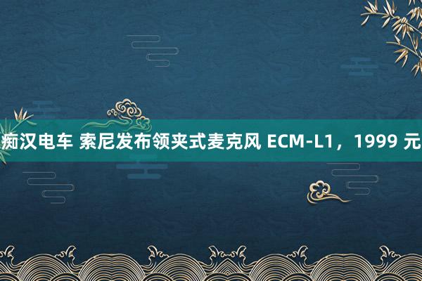 痴汉电车 索尼发布领夹式麦克风 ECM-L1，1999 元