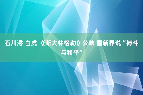 石川澪 白虎 《斯大林格勒》公映 重新界说“搏斗与和平”