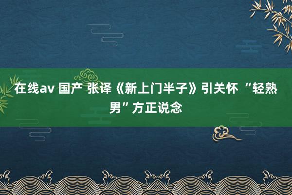 在线av 国产 张译《新上门半子》引关怀 “轻熟男”方正说念