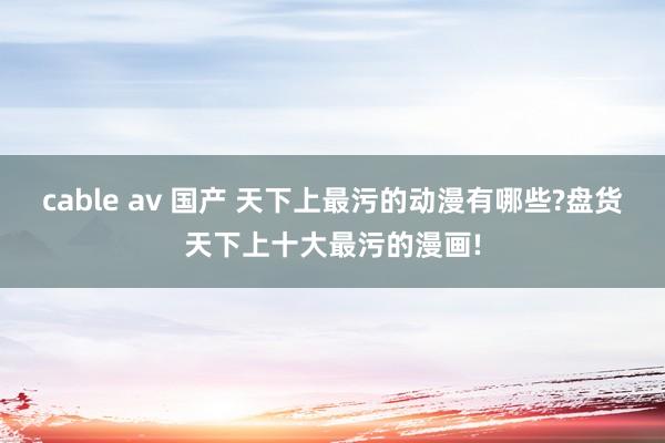 cable av 国产 天下上最污的动漫有哪些?盘货天下上十大最污的漫画!