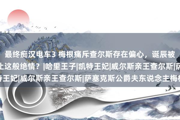 最终痴汉电车3 梅根痛斥查尔斯存在偏心，诞辰被忘、合照被 P王室举止这般绝情？|哈里王子|凯特王妃|威尔斯亲王查尔斯|萨塞克斯公爵夫东说念主梅根