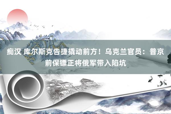 痴汉 库尔斯克告捷撬动前方！乌克兰官员：普京前保镖正将俄军带入陷坑