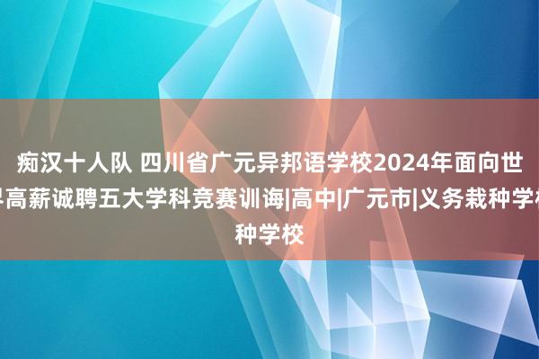 痴汉十人队 四川省广元异邦语学校2024年面向世界高薪诚聘五大学科竞赛训诲|高中|广元市|义务栽种学校