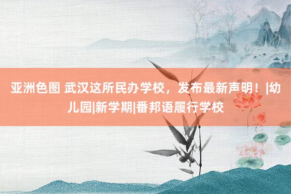 亚洲色图 武汉这所民办学校，发布最新声明！|幼儿园|新学期|番邦语履行学校