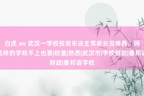 白虎 av 武汉一学校投资东谈主骂家长没修养，网友：这样的学校不上也罢|校董|熟悉|武汉市|学校财政|番邦语学校