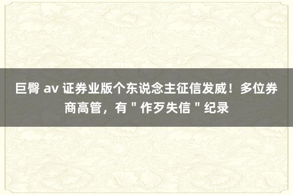 巨臀 av 证券业版个东说念主征信发威！多位券商高管，有＂作歹失信＂纪录