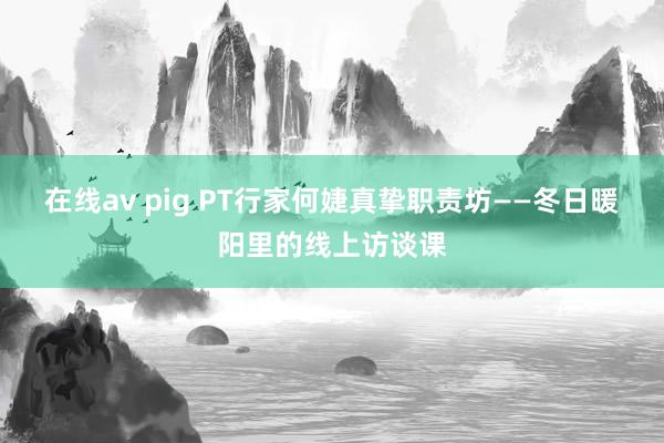 在线av pig PT行家何婕真挚职责坊——冬日暖阳里的线上访谈课