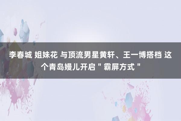 李春城 姐妹花 与顶流男星黄轩、王一博搭档 这个青岛嫚儿开启＂霸屏方式＂