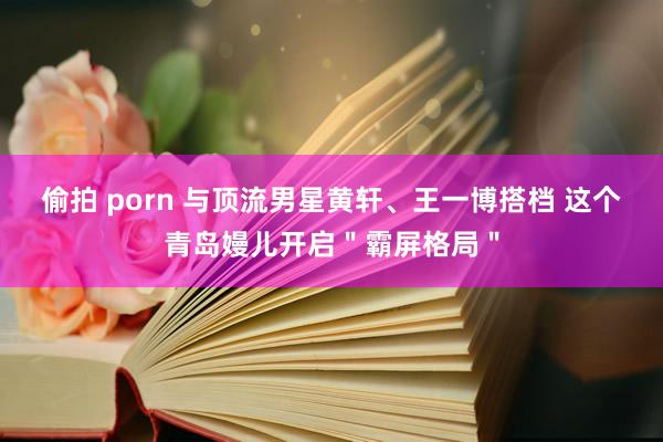 偷拍 porn 与顶流男星黄轩、王一博搭档 这个青岛嫚儿开启＂霸屏格局＂