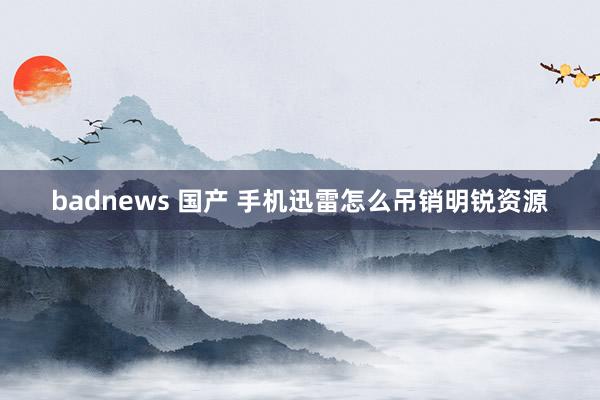 badnews 国产 手机迅雷怎么吊销明锐资源