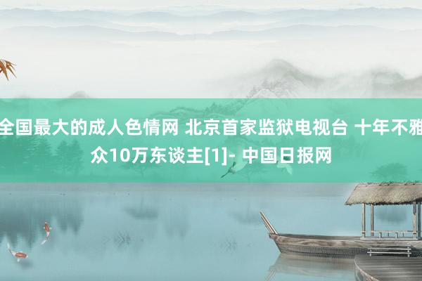 全国最大的成人色情网 北京首家监狱电视台 十年不雅众10万东谈主[1]- 中国日报网