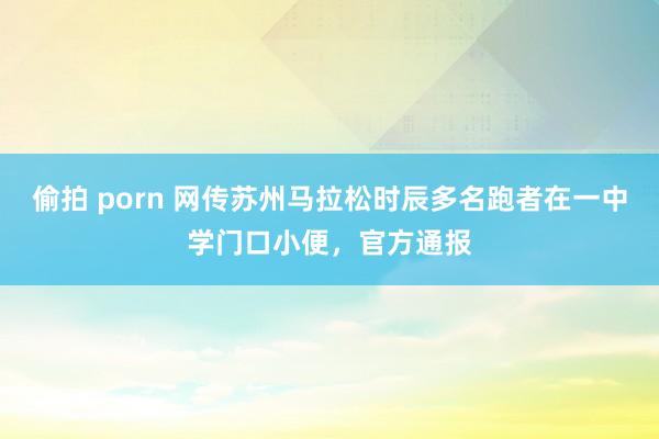 偷拍 porn 网传苏州马拉松时辰多名跑者在一中学门口小便，官方通报