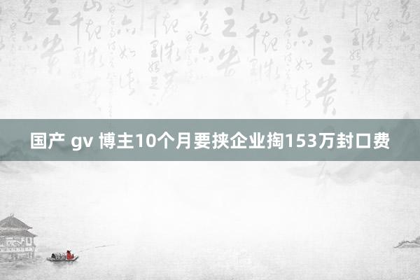 国产 gv 博主10个月要挟企业掏153万封口费